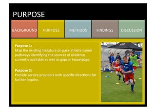 DISCUSSION	
  FINDINGS	
  METHODS	
  PURPOSE	
  BACKGROUND	
  
PURPOSE	
  
Purpose	
  1:	
  	
  
Map	
  the	
  exisKng	
  literature	
  on	
  para-­‐athlete	
  career	
  
pathways	
  idenKfying	
  the	
  sources	
  of	
  evidence	
  
currently	
  available	
  as	
  well	
  as	
  gaps	
  in	
  knowledge.	
  
	
  
Purpose	
  2:	
  	
  
Provide	
  service	
  providers	
  with	
  speciﬁc	
  direcKons	
  for	
  
further	
  inquiry.	
  
	
  
	
  
	
  
	
  
	
  
	
  
	
  
	
  
 