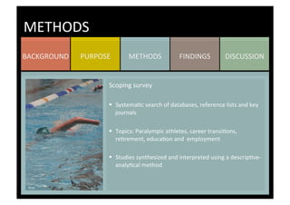 DISCUSSION	
  FINDINGS	
  METHODS	
  PURPOSE	
  BACKGROUND	
  
METHODS	
  
Scoping	
  survey	
  
	
  
§  SystemaKc	
  search	
  of	
  databases,	
  reference	
  lists	
  and	
  key	
  
journals	
  
§  Topics:	
  Paralympic	
  athletes,	
  career	
  transiKons,	
  
reKrement,	
  educaKon	
  and	
  	
  employment	
  
	
  
§  Studies	
  synthesized	
  and	
  interpreted	
  using	
  a	
  descripKve-­‐
analyKcal	
  method	
  
	
  
	
  
	
  
	
  
 
