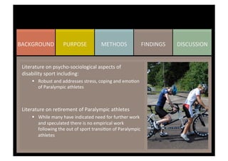 DISCUSSION	
  FINDINGS	
  METHODS	
  PURPOSE	
  BACKGROUND	
  
Literature	
  on	
  psycho-­‐sociological	
  aspects	
  of	
  
disability	
  sport	
  including:	
  
§  Robust	
  and	
  addresses	
  stress,	
  coping	
  and	
  emoKon	
  
of	
  Paralympic	
  athletes	
  
	
  
	
  
Literature	
  on	
  reKrement	
  of	
  Paralympic	
  athletes	
  
§  While	
  many	
  have	
  indicated	
  need	
  for	
  further	
  work	
  
and	
  speculated	
  there	
  is	
  no	
  empirical	
  work	
  
following	
  the	
  out	
  of	
  sport	
  transiKon	
  of	
  Paralympic	
  
athletes	
  
	
  
	
  
	
  
 