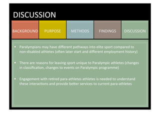 DISCUSSION	
  FINDINGS	
  METHODS	
  PURPOSE	
  BACKGROUND	
  
DISCUSSION	
  
§  Paralympians	
  may	
  have	
  diﬀerent	
  pathways	
  into	
  elite	
  sport	
  compared	
  to	
  
non-­‐disabled	
  athletes	
  (o^en	
  later	
  start	
  and	
  diﬀerent	
  employment	
  history)	
  
§  There	
  are	
  reasons	
  for	
  leaving	
  sport	
  unique	
  to	
  Paralympic	
  athletes	
  (changes	
  
in	
  classiﬁcaKon,	
  changes	
  to	
  events	
  on	
  Paralympic	
  programme)	
  
§  Engagement	
  with	
  reKred	
  para-­‐athletes	
  athletes	
  is	
  needed	
  to	
  understand	
  
these	
  interacKons	
  and	
  provide	
  be_er	
  services	
  to	
  current	
  para-­‐athletes	
  	
  
	
  
	
  
 