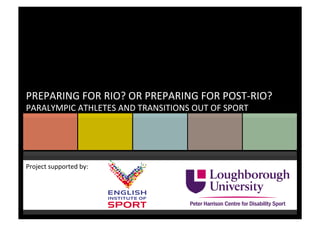 Project	
  supported	
  by:	
  
	
  
	
  
PREPARING	
  FOR	
  RIO?	
  OR	
  PREPARING	
  FOR	
  POST-­‐RIO?	
  
PARALYMPIC	
  ATHLETES	
  AND	
  TRANSITIONS	
  OUT	
  OF	
  SPORT	
  
 