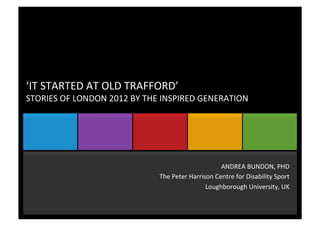‘IT	
  STARTED	
  AT	
  OLD	
  TRAFFORD’	
  
STORIES	
  OF	
  LONDON	
  2012	
  BY	
  THE	
  INSPIRED	
  GENERATION	
  
ANDREA	
  BUNDON,	
  PHD	
  
The	
  Peter	
  Harrison	
  Centre	
  for	
  Disability	
  Sport	
  
Loughborough	
  University,	
  UK	
  
	
  
 