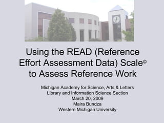Using the READ (Reference Effort Assessment Data) Scale ©  to Assess Reference Work Michigan Academy for Science, Arts & Letters Library and Information Science Section March 20, 2009 Maira Bundza Western Michigan University 