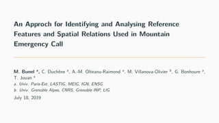 An Approch for Identifying and Analysing Reference
Features and Spatial Relations Used in Mountain
Emergency Call
M. Bunel a
, C. Duchêne a
, A.-M. Olteanu-Raimond a
, M. Villanova-Olivier b
, G. Bonhoure a
,
T. Jouan a
a. Univ. Paris-Est, LASTIG, MEIG, IGN, ENSG
b. Univ. Grenoble Alpes, CNRS, Grenoble INP, LIG
July 18, 2019
 
