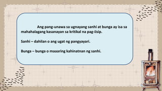 Ang pang-unawa sa ugnayang sanhi at bunga ay isa sa
mahahalagang kasanayan sa kritikal na pag-iisip.
Sanhi – dahilan o ang ugat ng pangyayari.
Bunga – bunga o maaaring kahinatnan ng sanhi.
 