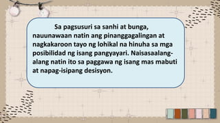 Sa pagsusuri sa sanhi at bunga,
nauunawaan natin ang pinanggagalingan at
nagkakaroon tayo ng lohikal na hinuha sa mga
posibilidad ng isang pangyayari. Naisasaalang-
alang natin ito sa paggawa ng isang mas mabuti
at napag-isipang desisyon.
 