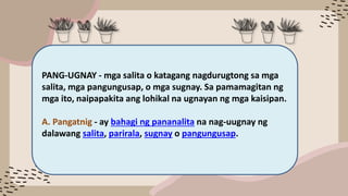 PANG-UGNAY - mga salita o katagang nagdurugtong sa mga
salita, mga pangungusap, o mga sugnay. Sa pamamagitan ng
mga ito, naipapakita ang lohikal na ugnayan ng mga kaisipan.
A. Pangatnig - ay bahagi ng pananalita na nag-uugnay ng
dalawang salita, parirala, sugnay o pangungusap.
 