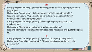 at
Ito ay ginagamit na pang-ugnay sa dalawang salita, parirala o pangungusap na
pagkaugnay.
Halimbawa: "ina at ama", "Aalis ako ngayon at bukas na ako babalik."
Isa pang halimbawa: "Pupunta ako sa parke kasama sina Liza at Remy."
ngunit, subalit, pero, datapwat, kaso
Ito ay ginagamit na pang-ugnay ng dalawang kaisipang magkakontra o
magkasalungat.
Halimbawa: "Gusto kong maligo pero wala namang tubig."
Isa pang halimbawa: "Kailangan ko lumabas, kaso nawawala ang quarantine pass
ko."
o
Ito ay ginagamit na pang-ugnay ng mga salita o kaisipang pinagpipilian.
Halimbawa: "mahal ko o mahal ako", "Alin sa mga ito ang gusto mo, pula,
puti o asul?"
 