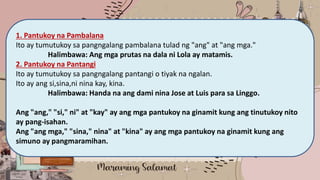 Maraming Salamat
1. Pantukoy na Pambalana
Ito ay tumutukoy sa pangngalang pambalana tulad ng "ang" at "ang mga."
Halimbawa: Ang mga prutas na dala ni Lola ay matamis.
2. Pantukoy na Pantangi
Ito ay tumutukoy sa pangngalang pantangi o tiyak na ngalan.
Ito ay ang si,sina,ni nina kay, kina.
Halimbawa: Handa na ang dami nina Jose at Luis para sa Linggo.
Ang "ang," "si," ni" at "kay" ay ang mga pantukoy na ginamit kung ang tinutukoy nito
ay pang-isahan.
Ang "ang mga," "sina," nina" at "kina" ay ang mga pantukoy na ginamit kung ang
simuno ay pangmaramihan.
 