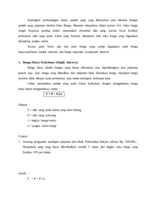 Sedangkan perbandingan antara jumlah uang yang dibayarkan atau diterima dengan
jumlah uang pinjaman disebut Suku Bunga. Biasanya dinyatakan dalam persen (%). Suku bunga
sangat berperan penting dalam menentukan ekivalensi nilai uang, karena besar kecilnya
perbedaan nilai uang pada waktu yang berbeda ditentukan oleh suku bunga yang digunakan
disamping jangka waktu.
Secara garis besar ada dua jenis bunga yang sering digunakan yaitu bunga
biasa/sederhana (simple interest) dan bunga majemuk (compound interest).
1. Bunga Biasa/ Sederhana (Simple Interest)
Bunga biasa adalah bungan yang hanya dikenakan atau diperhitungkan atas pinjaman
pokok saja. Jadi, bunga yang dihasilkan dari pinjaman tidak dikenakan bunga, meskipun bunga
tersebut tidak dibayar pada periodenya atau sudah tersimpan beberapa lama.
Untuk menentukan jumlah uang pada waktu berikutnya dengan menggunakan bunga
biasa dapat menggunakan rumus :
F = P + P.i.n
Dimana :
F = nilai uang pada waktu yang akan datang
P = nilai uang sekarang
i = tingkat bunga/waktu
n = jangka waktu bunga
Contoh :
1. Seorang pengusaha mendapat pinjaman dari Bank Perkreditan Rakyat sebesar Rp. 500.000,-.
Berapakah uang yang harus dikembalikan setelah 5 tahun, jika tingkat suku bunga yang
berlaku 10% per tahun.
Jawab :
F = P + P i n
 