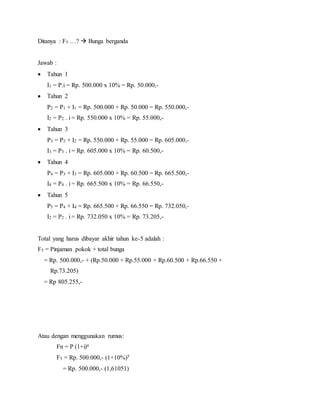 Ditanya : F5 …?  Bunga berganda
Jawab :
 Tahun 1
I1 = P.i = Rp. 500.000 x 10% = Rp. 50.000,-
 Tahun 2
P2 = P1 + I1 = Rp. 500.000 + Rp. 50.000 = Rp. 550.000,-
I2 = P2 . i = Rp. 550.000 x 10% = Rp. 55.000,-
 Tahun 3
P3 = P2 + I2 = Rp. 550.000 + Rp. 55.000 = Rp. 605.000,-
I3 = P3 . i = Rp. 605.000 x 10% = Rp. 60.500,-
 Tahun 4
P4 = P3 + I3 = Rp. 605.000 + Rp. 60.500 = Rp. 665.500,-
I4 = P4 . i = Rp. 665.500 x 10% = Rp. 66.550,-
 Tahun 5
P5 = P4 + I4 = Rp. 665.500 + Rp. 66.550 = Rp. 732.050,-
I2 = P2 . i = Rp. 732.050 x 10% = Rp. 73.205,-
Total yang harus dibayar akhir tahun ke-5 adalah :
F5 = Pinjaman pokok + total bunga
= Rp. 500.000,- + (Rp.50.000 + Rp.55.000 + Rp.60.500 + Rp.66.550 +
Rp.73.205)
= Rp 805.255,-
Atau dengan menggunakan rumus:
Fn = P (1+i)n
F5 = Rp. 500.000,- (1+10%)5
= Rp. 500.000,- (1,61051)
 