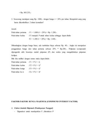 = Rp. 805.255,-
2. Seseorang meminjam uang Rp. 1000,- dengan bunga i = 20% per tahun. Berapakah uang yang
harus dikembalikan 2 tahun kemudian?
Jawab:
Pada tahun pertama : F1 = 1.000 (1 + 20%) = Rp. 1.200,-
Pada tahun kedua : F1 menjadi P untuk tahun kedua sehingga dapat ditulis
F2 = 1.200 (1 + 20%) = Rp. 1.440,-
Dibandingkan dengan bunga biasa, ada tambahan biaya sebesar Rp. 40,-. Angka ini merupakan
penggandaan bunga dari tahun pertama sebesar 20% * Rp.200,-. Pelipatan (compound)
dipengaruhi oleh besarnya modal pinjaman (P) dan waktu yang mengakibatkan pinjaman
berlipat.
Bila kita melihat dengan rumus maka dapat ditulis:
Pada tahun pertama : F1 = P (1 + i)
Pada tahun kedua : F2 = P (1 + i)2
Pada tahun ketiga : F3 = P (1 + i)3
Pada tahun ke-n : Fn = P (1 + i)n
FAKTOR-FAKTOR BUNGA MAJEMUK (COMPOUND INTEREST FACTOR)
1. Faktor Jumlah Majemuk (Pembayaran Tunggal)
- Digunakan untuk mendapatkan F ; ditentukan P
 
