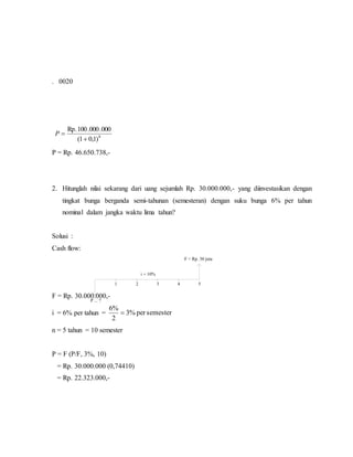 1 2 3
F = Rp. 30 juta
i = 10%
P ... ?
4 5
. 0020
8
)1,01(
000.000.100Rp.

P
P = Rp. 46.650.738,-
2. Hitunglah nilai sekarang dari uang sejumlah Rp. 30.000.000,- yang diinvestasikan dengan
tingkat bunga berganda semi-tahunan (semesteran) dengan suku bunga 6% per tahun
nominal dalam jangka waktu lima tahun?
Solusi :
Cash flow:
F = Rp. 30.000.000,-
i = 6% per tahun = semesterper%3
2
%6

n = 5 tahun = 10 semester
P = F (P/F, 3%, 10)
= Rp. 30.000.000 (0,74410)
= Rp. 22.323.000,-
 