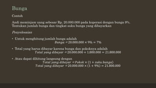 Bunga
Contoh
Andi meminjam uang sebesar Rp. 20.000.000 pada koperasi dengan bunga 9%.
Tentukan jumlah bunga dan tingkat suku bunga yang dibayarkan
Penyelesaian
• Untuk menghitung jumlah bunga adalah
𝐵𝑢𝑛𝑔𝑎 = 20.000.000 × 9% = 7%
• Total yang harus dibayar karena bunga dan pokoknya adalah
𝑇𝑜𝑡𝑎𝑙 𝑦𝑎𝑛𝑔 𝑑𝑖𝑏𝑎𝑦𝑎𝑟 = 20.000.000 + 1.800.000 = 21.800.000
• Atau dapat dihitung langsung dengan
𝑇𝑜𝑡𝑎𝑙 𝑦𝑎𝑛𝑔 𝑑𝑖𝑏𝑎𝑦𝑎𝑟 = 𝑃𝑜𝑘𝑜𝑘 × 1 + 𝑠𝑢𝑘𝑢 𝑏𝑢𝑛𝑔𝑎
𝑇𝑜𝑡𝑎𝑙 𝑦𝑎𝑛𝑔 𝑑𝑖𝑏𝑎𝑦𝑎𝑟 = 20.000.000 × 1 + 9% = 21.800.000
 