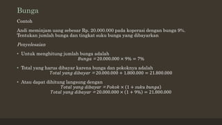 Bunga
Contoh
Andi meminjam uang sebesar Rp. 20.000.000 pada koperasi dengan bunga 9%.
Tentukan jumlah bunga dan tingkat suku bunga yang dibayarkan
Penyelesaian
• Untuk menghitung jumlah bunga adalah
𝐵𝑢𝑛𝑔𝑎 = 20.000.000 × 9% = 7%
• Total yang harus dibayar karena bunga dan pokoknya adalah
𝑇𝑜𝑡𝑎𝑙 𝑦𝑎𝑛𝑔 𝑑𝑖𝑏𝑎𝑦𝑎𝑟 = 20.000.000 + 1.800.000 = 21.800.000
• Atau dapat dihitung langsung dengan
𝑇𝑜𝑡𝑎𝑙 𝑦𝑎𝑛𝑔 𝑑𝑖𝑏𝑎𝑦𝑎𝑟 = 𝑃𝑜𝑘𝑜𝑘 × 1 + 𝑠𝑢𝑘𝑢 𝑏𝑢𝑛𝑔𝑎
𝑇𝑜𝑡𝑎𝑙 𝑦𝑎𝑛𝑔 𝑑𝑖𝑏𝑎𝑦𝑎𝑟 = 20.000.000 × 1 + 9% = 21.800.000
 