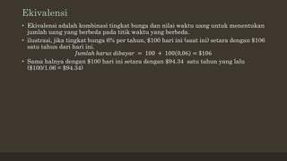 Ekivalensi
• Ekivalensi adalah kombinasi tingkat bunga dan nilai waktu uang untuk menentukan
jumlah uang yang berbeda pada titik waktu yang berbeda.
• ilustrasi, jika tingkat bunga 6% per tahun, $100 hari ini (saat ini) setara dengan $106
satu tahun dari hari ini.
𝐽𝑢𝑚𝑙𝑎ℎ ℎ𝑎𝑟𝑢𝑠 𝑑𝑖𝑏𝑎𝑦𝑎𝑟 = 100 + 100 0,06 = $106
• Sama halnya dengan $100 hari ini setara dengan $94.34 satu tahun yang lalu
($100/1.06 = $94.34)
 