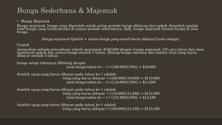 Bunga Sederhana & Majemuk
• Bunga Majemuk
Bunga majemuk, bunga yang diperoleh untuk setiap periode bunga dihitung dari pokok ditambah jumlah
total bunga yang terakumulasi di semua periode sebelumnya. Jadi, bunga majemuk berarti bunga di atas
bunga.
𝐵𝑢𝑛𝑔𝑎 𝑚𝑎𝑗𝑒𝑚𝑢𝑘= 𝑝𝑜𝑘𝑜𝑘 + 𝑠𝑒𝑚𝑢𝑎 𝑏𝑢𝑛𝑔𝑎 𝑦𝑎𝑛𝑔 𝑚𝑎𝑠𝑖ℎ ℎ𝑎𝑟𝑢𝑠 𝑑𝑖𝑏𝑎𝑦𝑎𝑟 𝑠𝑢𝑘𝑢 𝑏𝑢𝑛𝑔𝑎
Contoh
Asumsikan sebuah perusahaan teknik meminjam $100.000 dengan bunga majemuk 10% per tahun dan akan
membayar pokok dan semua bunga setelah 3 tahun. Hitung bunga tahunan dan jumlah total yang harus
dibayar setelah 3 tahun.
bunga setiap tahunnya dihitung dengan
𝑡𝑜𝑡𝑎𝑙 𝑏𝑢𝑛𝑔𝑎 𝑡𝑎ℎ𝑢𝑛 𝑘𝑒 − 1= 100.000 10% = $10.000
Jumlah uang yang harus dibayar pada tahun ke-1 adalah
𝑈𝑎𝑛𝑔 𝑦𝑎𝑛𝑔 ℎ𝑎𝑟𝑢𝑠 𝑑𝑖𝑏𝑎𝑦𝑎𝑟 = 100.000 10.000 = $110.000
𝑡𝑜𝑡𝑎𝑙 𝑏𝑢𝑛𝑔𝑎 𝑡𝑎ℎ𝑢𝑛 𝑘𝑒 − 2= 110.000 10% = $11.000
Jumlah uang yang harus dibayar pada tahun ke-1 adalah
𝑈𝑎𝑛𝑔 𝑦𝑎𝑛𝑔 ℎ𝑎𝑟𝑢𝑠 𝑑𝑖𝑏𝑎𝑦𝑎𝑟 = 110.000 11.000 = $121.000
𝑡𝑜𝑡𝑎𝑙 𝑏𝑢𝑛𝑔𝑎 𝑡𝑎ℎ𝑢𝑛 𝑘𝑒 − 1= 121.000 10% = $12.100
Jumlah uang yang harus dibayar pada tahun ke-1 adalah
𝑈𝑎𝑛𝑔 𝑦𝑎𝑛𝑔 ℎ𝑎𝑟𝑢𝑠 𝑑𝑖𝑏𝑎𝑦𝑎𝑟 = 100.000 12.100 = $133.100
 