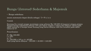 Bunga (Interest) Sederhana & Majemuk
• Bunga sederhana
secara matematis dapat ditulis sebagai : I = P x i x n
Contoh
Seorang ibu rumah tangga meminjam uang sebesar Rp 100.000 di koperasi simpan pinjam
dengan bunga sederhana sebesar 10% per tahun selama 4 tahun dan dibayar sekali pada
akhir tahun ke-4 berapa besar hutang yang harus dibayar oleh ibu tersebut pada akhir
tahun ke-4?
Penyelesaian
P = Rp 100.000
i = 10%
n = 4
I = 100.000 x 10% x 4 = 40.000
Jadi yang harus dibayar : 100.000 + 40.000 = 140.000
 