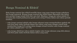 Bunga Nominal & Efektif
Suku bunga nominal dan efektif memiliki dasar yang sama dengan bunga sederhana
dan bunga majemuk. Konsep bunga nominal dan efektif dapat digunakan jika dalam
satu periode bunga terjadi lebih dari satu kali. Misalnya bunga per tahun adalah 5%
ternyata jika terjadi pembayaran ganda yaitu setiap 6 bulan dalam satu tahun periode
tersebut.
• suku bunga nominal adalah suku bunga tahunan tanpa memperhatikan apakah ada
cash flow pada waktu berbeda dalam satu tahun yang sama sebagai contoh bank
memberikan bunga 0,5% setiap tahun dengan situasi tersebut suku bunga nominal
per tahun adalah 0,5% * 12 = 6%
• suku bunga efektif per tahun adalah tingkat suku bunga tahunan yang efek adanya
cash flow pada waktu berbeda dalam tahun yang sama
 