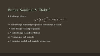 Bunga Nominal & Efektif
Suku bunga efektif :
𝑖𝑎 = 1 +
𝑟
𝑚
𝑚
− 1 = 1 + 𝑖 𝑚 − 1
r = suku bunga nominal per periode (umumnya 1 tahun)
i = suku bunga efektif per periode
ia = suku bunga efektif per tahun
im = bunga per sub periode
m = junmlah jumlah sub periode per periode
 