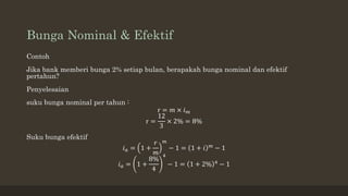 Bunga Nominal & Efektif
Contoh
Jika bank memberi bunga 2% setiap bulan, berapakah bunga nominal dan efektif
pertahun?
Penyelesaian
suku bunga nominal per tahun :
r = 𝑚 × 𝑖𝑚
r =
12
3
× 2% = 8%
Suku bunga efektif
𝑖𝑎 = 1 +
𝑟
𝑚
𝑚
− 1 = 1 + 𝑖 𝑚
− 1
𝑖𝑎 = 1 +
8%
4
4
− 1 = 1 + 2% 4
− 1
 