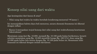 Konsep nilai uang dari waktu
Apa kesimpulan dari kasus di atas?
• Nilai uang dari waktu ke waktu berubah (cenderung menurun)  kasus 1
Ini menunjukkan bahwa daya beli menurun, secara ekonomi fenomena ini dikenal
dengan inflasi
• Kasus 2 merupakan wujud konsep dari nilai uang dari waktu/konsep kesetaraan
(ekuivalensi)
Meminjam uang dari Rp. 10.000, menjadi Rp. 10.100 pada bulan berikutnya, berarti
sebulan meminjam uang Rp. 10.000 memiliki bunga Rp. 100 (1%). Atau uang Rp.
10.000 pada bulan lalu setara dengan Rp. 10.100 pada bulan ini. Kesamaan nilai
finansial ini dikenal dengan istilah ekivalensi.
 