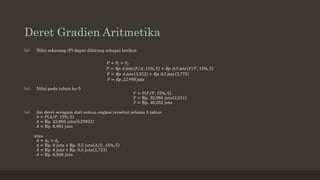 Deret Gradien Aritmetika
(a) Nilai sekarang (P) dapat dihitung sebagai berikut
𝑃 = 𝑃1 + 𝑃2
𝑃 = Rp. 6 juta 𝑃 𝐴 , 15%, 5 + Rp. 0,5 juta 𝑃 𝐹 , 15%, 5
𝑃 = Rp. 6 juta 3,352 + Rp. 0,5 juta 5,775
𝑃 = Rp. 22,995 juta
(a) Nilai pada tahun ke-5
𝐹 = 𝑃 𝐹 𝑃 , 15%, 5
𝐹 = Rp. 22,995 juta 2,011
𝐹 = Rp. 46,252 juta
(a) ilai deret seragam dari semua ongkos tersebut selama 5 tahun
𝐴 = 𝑃 𝐴 𝑃 , 15%, 5
𝐴 = Rp. 22,995 juta 0,29832
𝐴 = Rp. 6,861 juta
atau
𝐴 = 𝐴1 + 𝐴2
𝐴 = Rp. 6 juta + Rp. 0,5 juta 𝐴 𝐺 , 15%, 5
𝐴 = Rp. 6 juta + Rp. 0,5 juta 1,723
𝐴 = Rp. 6,826 juta
 