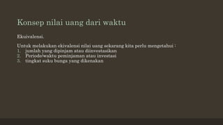Konsep nilai uang dari waktu
Ekuivalensi.
Untuk melakukan ekivalensi nilai uang sekarang kita perlu mengetahui :
1. jumlah yang dipinjam atau diinvestasikan
2. Periode/waktu peminjaman atau investasi
3. tingkat suku bunga yang dikenakan
 