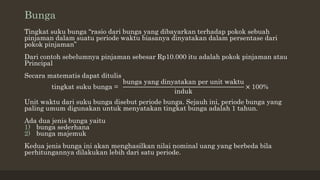 Bunga
Tingkat suku bunga “rasio dari bunga yang dibayarkan terhadap pokok sebuah
pinjaman dalam suatu periode waktu biasanya dinyatakan dalam persentase dari
pokok pinjaman”
Dari contoh sebelumnya pinjaman sebesar Rp10.000 itu adalah pokok pinjaman atau
Principal
Secara matematis dapat ditulis
tingkat suku bunga =
bunga yang dinyatakan per unit waktu
induk
× 100%
Unit waktu dari suku bunga disebut periode bunga. Sejauh ini, periode bunga yang
paling umum digunakan untuk menyatakan tingkat bunga adalah 1 tahun.
Ada dua jenis bunga yaitu
1) bunga sederhana
2) bunga majemuk
Kedua jenis bunga ini akan menghasilkan nilai nominal uang yang berbeda bila
perhitungannya dilakukan lebih dari satu periode.
 
