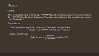 Bunga
Contoh
Andi meminjam uang sebesar Rp. 10.000.000 pada koperasi dan harus mengembalikan
Rp. 10.700.000 pada tahun depannya. Tentukan jumlah bunga dan tingkat suku bunga
yang dibayarkan
Penyelesaian
• Untuk menghitung jumlah bunga adalah dengan menggunakan
𝐵𝑢𝑛𝑔𝑎 = 10.700.000 − 10.000.000 = 700.000
• tingkat suku bunga
𝑆𝑢𝑘𝑢 𝐵𝑢𝑛𝑔𝑎 =
700.000
10.000.000
× 100% = 7%
 