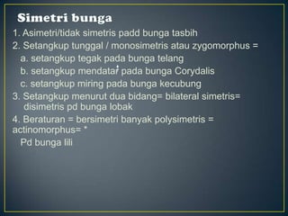 1. Asimetri/tidak simetris padd bunga tasbih
2. Setangkup tunggal / monosimetris atau zygomorphus =
a. setangkup tegak pada bunga telang
b. setangkup mendatar pada bunga Corydalis
c. setangkup miring pada bunga kecubung
3. Setangkup menurut dua bidang= bilateral simetris=
disimetris pd bunga lobak
4. Beraturan = bersimetri banyak polysimetris =
actinomorphus= *
Pd bunga lili
 