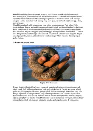 Owa Hainan hidup dalam kelompok keluarga kecil dengan satu ekor jenis jantan untuk 
berkembang biak, dua betina dewasa, dan keturunan mereka. Satu anak biasanya lahir untuk 
setiap betina dalam kurun waktu dua sampai tiga tahun. Setelah dua tahun, anak biasanya 
disapih. Mereka memakan buah matang yang kaya gula, seperti buah ara (Ficus spp.) daun, 
dan serangga. 
Owa Hainan adalah salah satu primata yang paling terancam punah. Pada tahun 1960, 
sebagian besar dataran rendah Hainan yang digunduli untuk membuat jalan bagi perkebunan 
karet, menyebabkan penurunan dramatis dalam populasi mereka, memaksa hewan gibbon 
naik ke daerah dengan ketinggian yang lebih tinggi. Hitungan terbaru menemukan 22 Hainan 
owa dibagi antara dua keluarga, salah satu dari 11 dan salah satu dari tujuh anggota, dengan 
empat penyendiri, semua gibbon tersebut berada di Cagar Alam Nasional Bawangling di 
pulau Hainan. 
2. Pygmy three-toed sloth 
Pygmy three-toed sloth 
Pygmy three-toed sloth (Bradypus pygmaeus), juga dikenal sebagai monk sloth or dwarf 
sloth, monk sloth adalah tiga-berujung kecil, endemik ke Isla de Escudo Veraguas, sebuah 
pulau kecil di lepas pantai Panama, yang terpisah dari daratan hampir 8900 tahun yang lalu. 
Hanya digambarkan sebagai spesies yang terpisah pada tahun 2001, mereka diperkirakan 
berasal dari isolasi individu dari populasi daratan cokelat-throated sloths. Populasi menjadi 
spesies yang berbeda melalui pulau Dwarfisme. Studi menunjukkan hubungan, terbalik linear 
antara ukuran tubuh rata-rata dan usia pulau untuk populasi pulau sloths di wilayah ini. 
 