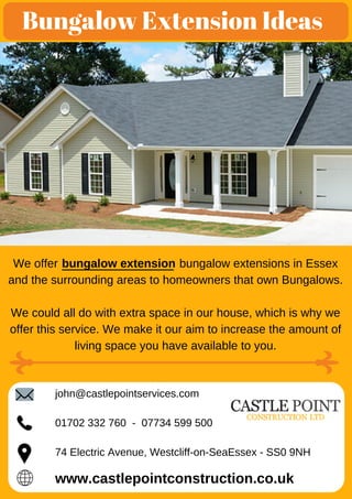Bungalow Extension Ideas
We offer bungalow extensions in Essex
and the surrounding areas to homeowners that own Bungalows.
We could all do with extra space in our house, which is why we
offer this service. We make it our aim to increase the amount of
living space you have available to you.
bungalow extension
www.castlepointconstruction.co.uk
john@castlepointservices.com
01702 332 760 - 07734 599 500
74 Electric Avenue, Westcliff-on-SeaEssex - SS0 9NH
 