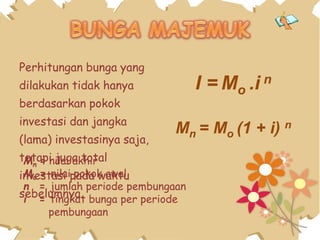 Perhitungan bunga yang
dilakukan tidak hanya
berdasarkan pokok
investasi dan jangka
(lama) investasinya saja,
tetapi juga total
investasi pada waktu
sebelumnya.
I = Mo .i n
Mn = Mo (1 + i) n
Mn = nilai akhir
Mo = nilai pokok awal
n = jumlah periode pembungaan
i = tingkat bunga per periode
pembungaan
 