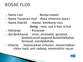 








Nama Lain
: Bunga mawar
Nama Tanaman Asal : Rosa chinensis (Jacq.)
Nama Daerah : mawar, kembang roos
Asing : rose, yue ji hua (Cina)
Keluarga
: Rosaceae
Zat Berkhasiat : sitral, sitronelol, geraniol,
linalool,nerol,eugenol,feniletilalkohol,
farnesol, nonilaldehida.
Khasiat : melancarkan sirkulasi, menormalkan
siklus haid, anti radang, menetralisir racun.

 