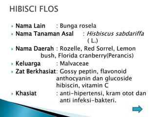 









Nama Lain
: Bunga rosela
Nama Tanaman Asal
: Hisbiscus sabdariffa
( L.)
Nama Daerah : Rozelle, Red Sorrel, Lemon
bush, Florida cranberry(Perancis)
Keluarga
: Malvaceae
Zat Berkhasiat: Gossy peptin, flavonoid
anthocyanin dan glucoside
hibiscin, vitamin C
Khasiat
: anti-hipertensi, kram otot dan
anti infeksi-bakteri.

 