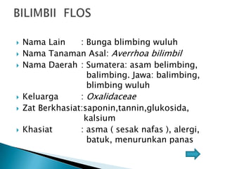 








Nama Lain
: Bunga blimbing wuluh
Nama Tanaman Asal: Averrhoa bilimbil
Nama Daerah : Sumatera: asam belimbing,
balimbing. Jawa: balimbing,
blimbing wuluh
Keluarga
: Oxalidaceae
Zat Berkhasiat:saponin,tannin,glukosida,
kalsium
Khasiat
: asma ( sesak nafas ), alergi,
batuk, menurunkan panas

 