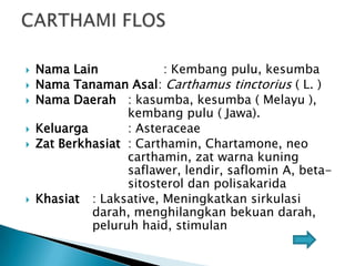 







Nama Lain
: Kembang pulu, kesumba
Nama Tanaman Asal: Carthamus tinctorius ( L. )
Nama Daerah : kasumba, kesumba ( Melayu ),
kembang pulu ( Jawa).
Keluarga
: Asteraceae
Zat Berkhasiat : Carthamin, Chartamone, neo
carthamin, zat warna kuning
saflawer, lendir, saflomin A, betasitosterol dan polisakarida
Khasiat : Laksative, Meningkatkan sirkulasi
darah, menghilangkan bekuan darah,
peluruh haid, stimulan

 