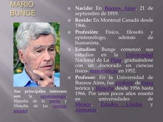 MARIO BUNGENacido: En Buenos Aires, 21 de septiembre de 1919.Reside: En Montreal Canadá desde 1966. Profesión: Físico, filosofo y epistemólogo, además de humanista.Estudios: Bunge comenzó sus estudios en la Universidad Nacional de La Plata, graduándose con un doctorado en ciencias físico- matemáticas en 1952.Profesor: En la Universidad de Buenos Aires, fue profesor de física teórica y filosofía desde 1956 hasta 1966. Por unos pocos años enseñó en universidades de México, Estados Unidos y Alemania.Sus principales intereses: son la epistemología, filosofía de la mente y filosofía de las ciencias sociales.