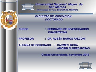 FACULTAD DE EDUCACIÓN
DOCTORADO
CURSO : SEMINARIO DE INVESTIGACIÓN
CUANTITATIVA
PROFESOR : DR. RUBÉN RAMOS FALCONÍ
ALUMNA DE POSGRADO : CARMEN ROSA
AMORÍN FLORES ROSAS
Ciudad Universitaria, noviembre 2012
Universidad Nacional Mayor de
San Marcos
(Universidad del Perú, DECANA DE AMÉRICA)
 