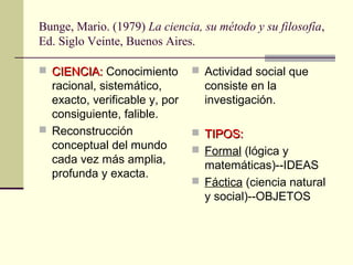 Bunge, Mario. (1979) La ciencia, su método y su filosofía,
Ed. Siglo Veinte, Buenos Aires.
 CIENCIA:CIENCIA: Conocimiento
racional, sistemático,
exacto, verificable y, por
consiguiente, falible.
 Reconstrucción
conceptual del mundo
cada vez más amplia,
profunda y exacta.
 Actividad social que
consiste en la
investigación.
 TIPOS:TIPOS:
 Formal (lógica y
matemáticas)--IDEAS
 Fáctica (ciencia natural
y social)--OBJETOS
 