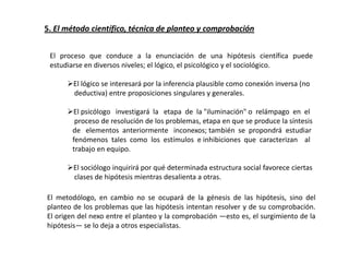5. El método científico, técnica de planteo y comprobación


 El proceso que conduce a la enunciación de una hipótesis científica puede
 estudiarse en diversos niveles; el lógico, el psicológico y el sociológico.

      El lógico se interesará por la inferencia plausible como conexión inversa (no
       deductiva) entre proposiciones singulares y generales.

      El psicólogo investigará la etapa de la "iluminación" o relámpago en el
        proceso de resolución de los problemas, etapa en que se produce la síntesis
       de elementos anteriormente inconexos; también se propondrá estudiar
       fenómenos tales como los estímulos e inhibiciones que caracterizan al
       trabajo en equipo.

      El sociólogo inquirirá por qué determinada estructura social favorece ciertas
       clases de hipótesis mientras desalienta a otras.

El metodólogo, en cambio no se ocupará de la génesis de las hipótesis, sino del
planteo de los problemas que las hipótesis intentan resolver y de su comprobación.
El origen del nexo entre el planteo y la comprobación —esto es, el surgimiento de la
hipótesis— se lo deja a otros especialistas.
 