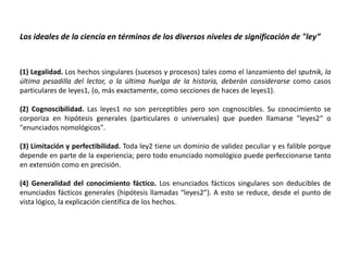 Los ideales de la ciencia en términos de los diversos niveles de significación de "ley”



(1) Legalidad. Los hechos singulares (sucesos y procesos) tales como el lanzamiento del sputnik, la
última pesadilla del lector, o la última huelga de la historia, deberán considerarse como casos
particulares de leyes1, (o, más exactamente, como secciones de haces de leyes1).

(2) Cognoscibilidad. Las leyes1 no son perceptibles pero son cognoscibles. Su conocimiento se
corporiza en hipótesis generales (particulares o universales) que pueden llamarse "leyes2“ o
"enunciados nomológicos".

(3) Limitación y perfectibilidad. Toda ley2 tiene un dominio de validez peculiar y es falible porque
depende en parte de la experiencia; pero todo enunciado nomológico puede perfeccionarse tanto
en extensión como en precisión.

(4) Generalidad del conocimiento fáctico. Los enunciados fácticos singulares son deducibles de
enunciados fácticos generales (hipótesis llamadas “leyes2”). A esto se reduce, desde el punto de
vista lógico, la explicación científica de los hechos.
 