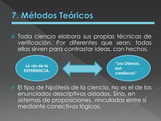 7. Métodos TeóricosToda ciencia elabora sus propias técnicas de verificación. Por diferentes que sean, todas ellas sirven para contrastar ideas, con hechos.El tipo de hipótesis de la ciencia, no es el de los enunciados descriptivos aislados. Sino, en sistemas de proposiciones, vinculadas entre sí mediante conectivos lógicos.La vía de la EXPERIENCIA.“Los Obesos, son cardíacos”