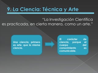 9. La Ciencia: Técnica y Arte“La Investigación Científica es practicada, en cierta manera, como un arte.” Una ciencia, primero es arte, que la misma ciencia.El carácter de ciencia, porque el cuerpo del conocimiento es comunicable.