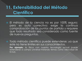 11. Extensibilidad del Método CientíficoEl método de la ciencia no es por 100% seguro; pero es auto correctivo: exige la continua comprobación de los puntos de partida y requiere que todo resultado sea considerado como fuente de nuevas preguntas.