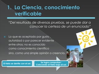 1.  La Ciencia, conocimiento verificable“Del resultado de diversas pruebas, se puede dar a conocer la certeza de un enunciado”Lo que es aceptado por gusto , autoridad o por parecer evidente entre otros; no es conocido como conocimiento científico sino, como una simple opinión o creencia.