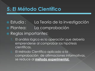 5. El Método CientíficoEstudia	:	La Teoría de la investigaciónPlantea:	La comprobaciónReglas importantes:El análisis lógico es la operación que debería emprenderse al comprobar las hipótesis científicas.	El Método Científico aplicado a la comprobación  de afirmaciones informativas, se reduce al método experimental.