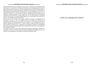 Mario Bunge La ciencia. Su método y su filosofía
23
sistemas interactuantes que se alimentan el uno al otro. El científico torna inteligible lo que
hace el técnico y éste provee a la ciencia de instrumentos y de comprobaciones; y lo que es
igualmente importante el técnico no cesa de formular preguntas al científico añadiendo así un
motor externo al motor interno del progreso científico. La continuación de la vida sobre la
Tierra depende del ciclo de carbono: los animales se alimentan de plantas, las que a su vez
obtienen su carbono de lo que exhalan los animales. Análogamente la continuación de la
civilización moderna depende, en gran medida del ciclo del conocimiento: la tecnología
moderna come ciencia, y la ciencia moderna depende a su vez del equipo y del estímulo que
le provee una industria altamente tecnificada.
Pero la ciencia es útil en más de una manera. Además de constituir el fundamento de la
tecnología, la ciencia es útil en la medida en que se la emplea en la edificación de
concepciones del mundo que concuerdan con los hechos, y en la medida en que crea el
hábito de adoptar una actitud de libre y valiente examen, en que acostumbra a la gente a
poner a prueba sus afirmaciones y a argumentar correctamente. No menor es la utilidad que
presta la ciencia como fuente de apasionantes rompecabezas filosóficos,y como modelo de
la investigación filosófica.
En resumen, la ciencia es valiosa como herramienta para domar la naturaleza y remodelar la
sociedad; es valiosa en sí misma, como clave para la inteligencia del mundo y del yo; y es
eficaz en el enriquecimiento, la disciplina y la liberación de nuestra mente.
Mario Bunge La ciencia. Su método y su filosofía
24
¿Cuál es el método de la ciencia?
 