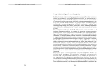 Mario Bunge La ciencia. Su método y su filosofía
59
Mario Bunge La ciencia. Su método y su filosofía
60
1. Lugar de la epistemología en la universidad argentina.
Es fácil advertir cuán modesto es el lugar que actualmente ocupa la filosofía de la ciencia en
nuestras universidades. Si se exceptúan los pintorescos cursos de "epistemología de la
ingeniería" de años recientes, la filosofía de la ciencia se ensena solamente en las facultades
de filosofía, y en éstas no ocupa un lugar importante. ¿Qué importancia puede dársele a uno
de los pocos cursos de filosofía sistemática que figuran en un plan de estudios que parece
confeccionado a la medida de especialistas en filosofía grecorromana y medieval? ¿Qué
importancia puede tener un único curso de filosofía de la ciencia, comparado con todos los
cursos de filosofías y de lenguas muertas? Es una de tantas materias, acaso la más humilde
de todas.
Tan poca importancia se le asigna a la filosofía de la ciencia en nuestra universidad, que el
estudiante es lanzado a ella inerme. No se le dota, por ejemplo, de nociones científicas de
nivel universitario; no se le equipa con las herramientas de la lógica moderna y del análisis
lógico del lenguaje; ni siquiera se le exige un conocimiento suficiente del inglés, del alemán
y del francés. Es claro que a menudo se hallaba consuelo en la circunstancia de que tampoco
se exigían estos requisitos elementales a quienes ensenaban la materia o simulaban hacerlo.
La filosofía de la ciencia está arrinconada en el plan de estudios y, en general, en el panorama
filosófico del país. Entre nosotros no se considera deseable que el filósofo se inspire en el
modo de proceder del científico, quien comienza por los hechos, luego los describe y más
tarde formula hipótesis y construye teorías para explicarlos; después deduce de ellas
conclusiones particulares verificables, recurre eventualmente a nuevas observaciones o a
nuevos cálculos, y contrasta sus conclusiones con estos resultados; y, finalmente, si lo halla
necesario, corrige sus conjeturas sin compasión. Este severo carácter autocorrectivo de la
investigación científica no suele estimarse superior al carácter oracular habitual en la filosofía
tradicional, la que no siempre titubeaba en formular conjeturas sin fundamento y sin
verificación.
Entre nosotros apenas se considera interesante la riquísima problemática filosófica que
suscita la ciencia: para algunos, dicha problemática es demasiado estrecha, para otros
demasiado árida, y para la mayoría de los filósofos y de los científicos ella apenas existe: se
cree vulgarmente, en efecto, que la ciencia carece de problemas filosóficos y que no es más
que una máquina de buscar datos. Entre nosotros suele encontrarse más cómodo adoptar una
postura especulativa y de desprecio por los hechos y por la razón que adoptar una actitud
crítica fundada en los hechos y que haga pleno uso de los instrumentos de la razón: es más
 